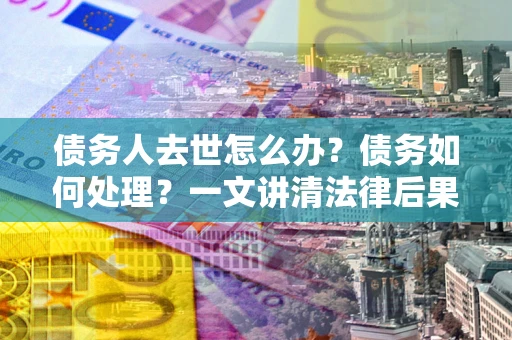 北京债务人去世怎么办？债务如何处理？一文讲清法律后果